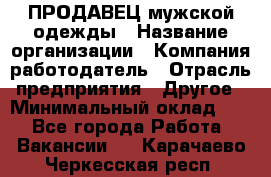ПРОДАВЕЦ мужской одежды › Название организации ­ Компания-работодатель › Отрасль предприятия ­ Другое › Минимальный оклад ­ 1 - Все города Работа » Вакансии   . Карачаево-Черкесская респ.